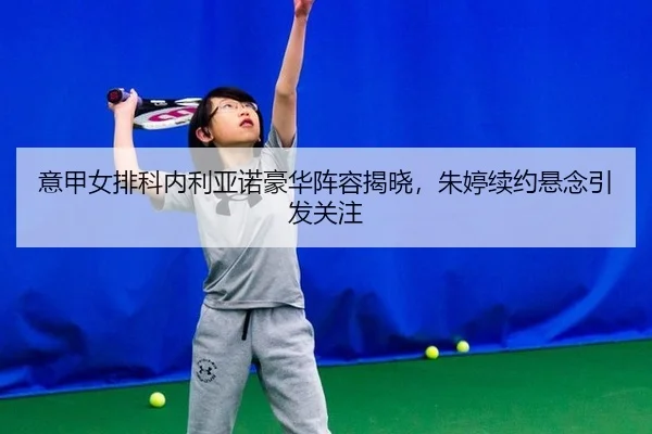 意甲女排科内利亚诺豪华阵容揭晓，朱婷续约悬念引发关注