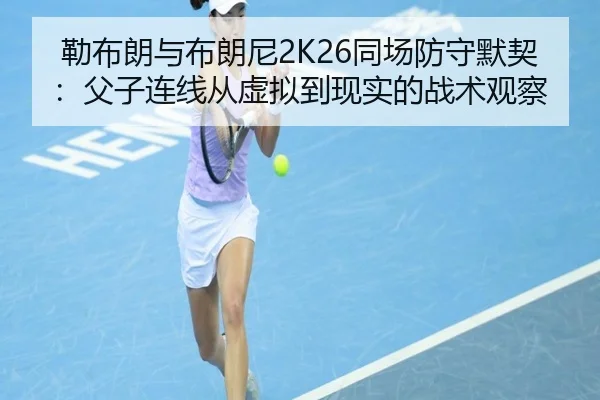 勒布朗与布朗尼2K26同场防守默契：父子连线从虚拟到现实的战术观察